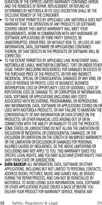 32 Safety, Regulatory &amp; Legal ENDURATION OF THE EXPRESS LIMITED WARRANTY CONTAINED HEREIN AND THE REMEDIES OF REPAIR, REPLACEMENT, OR REFUND AS DETERMINED BY MOTOROLA IN ITS SOLE DISCRETION SHALL BE THE EXCLUSIVE REMEDY OF THE CONSUMER.•TO THE EXTENT PERMITTED BY APPLICABLE LAW, MOTOROLA DOES NOT WARRANT THAT THE OPERATION OF ANY PRODUCTS OR SOFTWARE COVERED UNDER THIS LIMITED WARRANTY WILL MEET YOUR REQUIREMENTS, WORK IN COMBINATION WITH ANY HARDWARE OR SOFTWARE APPLICATIONS OR THIRD PARTY SERVICES, BE UNINTERRUPTED, ERROR-FREE, OR WITHOUT RISK TO, OR LOSS OF, ANY INFORMATION, DATA, SOFTWARE OR APPLICATIONS CONTAINED THEREIN, OR THAT DEFECTS IN THE PRODUCTS OR SOFTWARE WILL BE CORRECTED.•TO THE EXTENT PERMITTED BY APPLICABLE LAW, IN NO EVENT SHALL MOTOROLA BE LIABLE, WHETHER IN CONTRACT, TORT OR UNDER OTHER LEGAL THEORY (INCLUDING NEGLIGENCE), FOR DAMAGES IN EXCESS OF THE PURCHASE PRICE OF THE PRODUCTS, OR FOR ANY INDIRECT, INCIDENTAL, SPECIAL OR CONSEQUENTIAL DAMAGES OF ANY KIND, OR LOSS OF REVENUE OR PROFITS; LOSS OF BUSINESS; BUSINESS INTERRUPTION; LOSS OF OPPORTUNITY; LOSS OF GOODWILL; LOSS OF REPUTATION; LOSS OF, DAMAGE TO, OR CORRUPTION OF INFORMATION, DATA, SOFTWARE OR APPLICATIONS (INCLUDING ANY COSTS ASSOCIATED WITH RECOVERING, PROGRAMMING, OR REPRODUCING ANY INFORMATION, DATA, SOFTWARE OR APPLICATIONS STORED ON OR USED WITH MOTOROLA PRODUCTS, OR ANY FAILURE TO MAINTAIN THE CONFIDENTIALITY OF ANY INFORMATION OR DATA STORED ON THE PRODUCTS); OR OTHER FINANCIAL LOSS ARISING OUT OF OR IN CONNECTION WITH THE ABILITY OR INABILITY TO USE THE PRODUCTS.•SOME STATES OR JURISDICTIONS DO NOT ALLOW THE LIMITATION OR EXCLUSION OF INCIDENTAL OR CONSEQUENTIAL DAMAGES, OR THE EXCLUSION OR LIMITATION ON THE LENGTH OF AN IMPLIED WARRANTY, OR THE LIMITATION OR EXCLUSION OF DAMAGES FOR PERSONAL INJURIES CAUSED BY NEGLIGENCE, SO THE ABOVE LIMITATIONS OR EXCLUSIONS MAY NOT APPLY TO YOU. THIS WARRANTY GIVES YOU SPECIFIC LEGAL RIGHTS, AND YOU MAY ALSO HAVE OTHER RIGHTS THAT VARY FROM STATE OR JURISDICTION.• DATA BACKUP: ALL INFORMATION, DATA, SOFTWARE OR OTHER APPLICATIONS, INCLUDING BUT NOT LIMITED TO PERSONAL CONTACTS, ADDRESS BOOKS, PICTURES, MUSIC AND GAMES WILL BE ERASED DURING THE REPAIR PROCESS, AND CAN NOT BE REINSTALLED BY MOTOROLA. TO AVOID LOSING SUCH INFORMATION, DATA, SOFTWARE OR OTHER APPLICATIONS PLEASE CREATE A BACK UP BEFORE YOU DELIVER YOUR PRODUCT FOR WARRANTY SERVICE, REMOVE ANY 