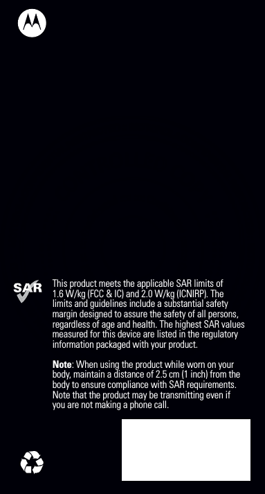 This product meets the applicable SAR limits of1.6 W/kg (FCC &amp; IC) and 2.0 W/kg (ICNIRP). Thelimits and guidelines include a substantial safetymargin designed to assure the safety of all persons,regardless of age and health. The highest SAR valuesmeasured for this device are listed in the regulatoryinformation packaged with your product. Note: When using the product while worn on your body, maintain a distance of 2.5 cm (1 inch) from the body to ensure compliance with SAR requirements. Note that the product may be transmitting even if you are not making a phone call.                                                                      