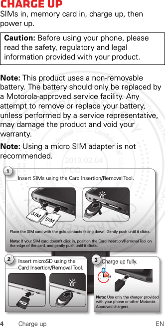 4Charge up ENCharge upSIMs in, memory card in, charge up, then power up.Note: This product uses a non-removable battery. The battery should only be replaced by a Motorola-approved service facility. Any attempt to remove or replace your battery, unless performed by a service representative, may damage the product and void your warranty.Note: Using a micro SIM adapter is not recommended.Caution: Before using your phone, please read the safety, regulatory and legal information provided with your product.4:003Charge up fully.3 H1Insert SIMs using the Card Insertion/Removal Tool.Place the SIM card with the gold contacts facing down. Gently push until it clicks.Note: If your SIM card doesn’t click in, position the Card Insertion/Removal Tool on the edge of the card, and gently push until it clicks.Note: Use only the charger provided with your phone or other Motorola Approved chargers.2Insert microSD using the Card Insertion/Removal Tool.2013.02.04 FCC