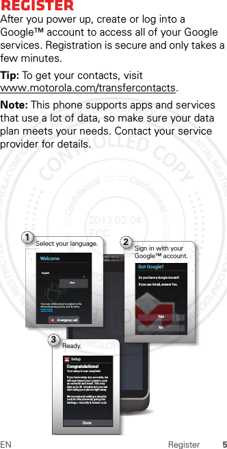 5EN RegisterRegisterAfter you power up, create or log into a Google™ account to access all of your Google services. Registration is secure and only takes a few minutes.Tip: To get your contacts, visit www.motorola.com/transfercontacts.Note: This phone supports apps and services that use a lot of data, so make sure your data plan meets your needs. Contact your service provider for details.3Ready.2Sign in with your Google™ account.Got Google?Do you have a Google Acount?If you use Gmail, answer Yes.YesNo1Select your language.WelcomeYour use of this phone is subject to theMotorola privacy policy and its terms.Learn moreEnglishStartEmergency callYour setup is now complete!If you have setup any accounts, we will now import your content, such as contacts and email. This may take up to 30  minutes but you can start using your phone right away.We recommend setting a Security Lock for this phone by going into Settings &gt; Security &amp; Screen Lock.Congratulations!DoneSetup2013.02.04 FCC