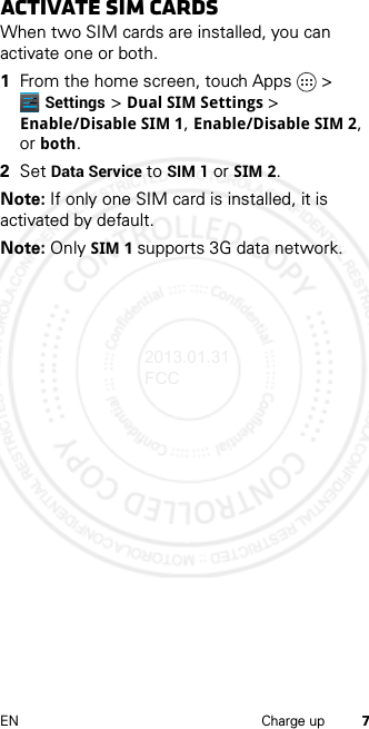 7EN Charge upactivate SIM cards When two SIM cards are installed, you can activate one or both.  1From the home screen, touch Apps &gt; Settings &gt; Dual SIM Settings &gt; Enable/Disable SIM 1, Enable/Disable SIM 2, or both.2Set Data Service to SIM 1 or SIM 2.Note: If only one SIM card is installed, it is activated by default.Note: Only SIM 1 supports 3G data network.2013.01.31 FCC