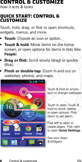 8Control &amp; customize ENControl &amp; customizehow it acts &amp; looksQuick start: Control &amp; customizeTouch, hold, drag, or flick to open shortcuts, widgets, menus, and more.• Touch: Choose an icon or option.• Touch &amp; hold: Move items on the home screen, or open options for items in lists (like People).•Drag or flick: Scroll slowly (drag) or quickly (flick).• Pinch or double-tap: Zoom in and out on websites, photos, and maps.Calendar Email Chrome GoogleMon   Jan716:5175°H 76°L  70°Miami11:353GTouch to open. Touch &amp; hold to move, delete, or open options. Flickdown to set alarm.See your Apps &amp; Widgets.Flick left to open or create pages. Flick right to open Quick Settings.  Touch &amp; hold an empty spot to change wallpaper.2013.01.31 FCC