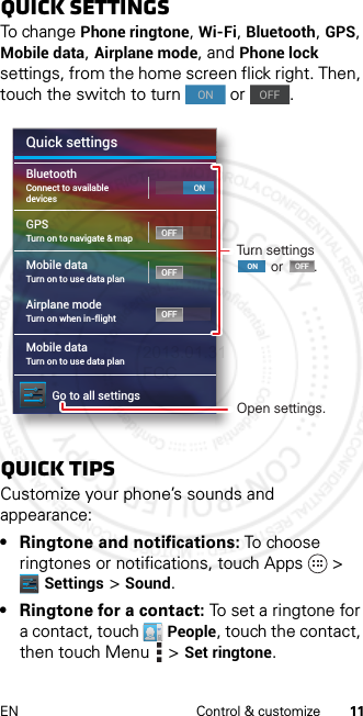 11EN Control &amp; customizeQuick settingsTo change Phone ringtone, Wi-Fi, Bluetooth, GPS, Mobile data, Airplane mode, and Phone lock settings, from the home screen flick right. Then, touch the switch to turn   or  .quick tipsCustomize your phone’s sounds and appearance:• Ringtone and notifications: To choo se  ringtones or notifications, touch Apps &gt; Settings &gt; Sound.• Ringtone for a contact: To set a ringtone for a contact, touch People, touch the contact, then touch Menu  &gt;Set ringtone.ONOFFQuick settingsMobile dataTurn on to use data planAirplane modeTurn on when in-flightMobile dataGo to all settingsTurn on to use data planGPSTurn on to navigate &amp; mapBluetoothConnect to availabledevicesOFFOFFOFFOFFONOpen settings.Turn settings         or        .ONladadfqugra2013.01.31 FCC