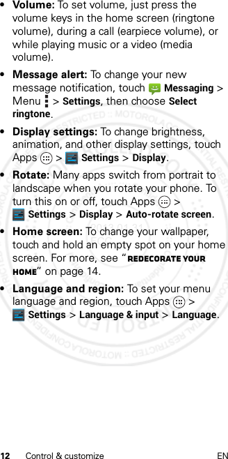 12 Control &amp; customize EN• Volume: To set volume, just press the volume keys in the home screen (ringtone volume), during a call (earpiece volume), or while playing music or a video (media volume).• Message alert: To change your new message notification, touchMessaging &gt; Menu  &gt; Settings, then choose Select ringtone.• Display settings: To change brightness, animation, and other display settings, touch Apps &gt; Settings &gt; Display.• Rotate: Many apps switch from portrait to landscape when you rotate your phone. To turn this on or off, touch Apps &gt; Settings &gt; Display &gt; Auto-rotate screen.• Home screen: To change your wallpaper, touch and hold an empty spot on your home screen. For more, see “Redecorate your home” on page 14.• Language and region: To set your menu language and region, touch Apps &gt; Settings &gt; Language &amp; input &gt; Language.2013.01.31 FCC