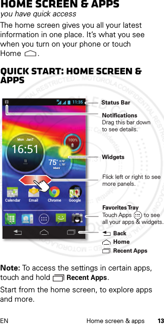 13EN Home screen &amp; appsHome screen &amp; appsyou have quick accessThe home screen gives you all your latest information in one place. It’s what you see when you turn on your phone or touch Home .Quick start: Home screen &amp; appsNote: To access the settings in certain apps, touch and hold  Recent Apps.Start from the home screen, to explore apps and more.Calendar Email Chrome GoogleMon   Jan716:5175°H 76°L  70°Miami11:353GRecent AppsHomeBackFavorites TrayTouch Apps        to seeall your apps &amp; widgets.     Status BarNotificationsDrag this bar downto see details.WidgetsFlick left or right to seemore panels.2013.01.31 FCC