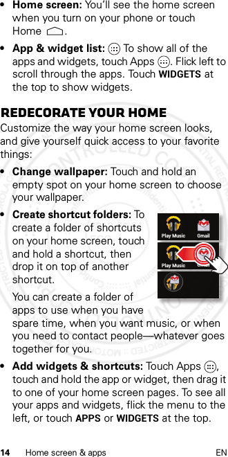 14 Home screen &amp; apps EN• Home screen: You’ll see the home screen when you turn on your phone or touch Home .• App &amp; widget list: To show all of the apps and widgets, touch Apps . Flick left to scroll through the apps. Touch WIDGETS at the top to show widgets.Redecorate your homeCustomize the way your home screen looks, and give yourself quick access to your favorite things:• Change wallpaper: Touch and hold an empty spot on your home screen to choose your wallpaper.• Create shortcut folders: To  create a folder of shortcuts on your home screen, touch and hold a shortcut, then drop it on top of another shortcut.You can create a folder of apps to use when you have spare time, when you want music, or when you need to contact people—whatever goes together for you.• Add widgets &amp; shortcuts: Touch Apps , touch and hold the app or widget, then drag it to one of your home screen pages. To see all your apps and widgets, flick the menu to the left, or touch APPS or WIDGETS at the top.Play Music GmailPlay Music Gmail2013.01.31 FCC