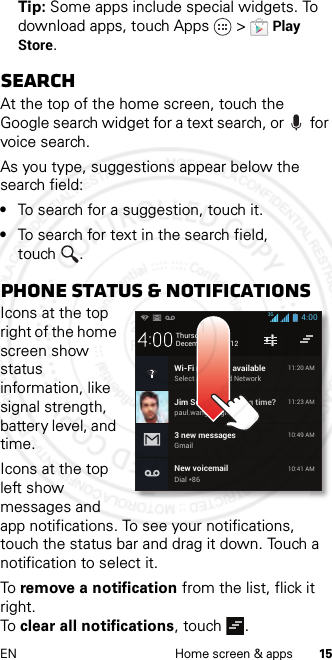 15EN Home screen &amp; appsTip: Some apps include special widgets. To download apps, touch Apps  &gt;Play Store.SearchAt the top of the home screen, touch the Google search widget for a text search, or  for voice search.As you type, suggestions appear below the search field:•To search for a suggestion, touch it.•To search for text in the search field, touch .Phone status &amp; notificationsIcons at the top right of the home screen show status information, like signal strength, battery level, and time.Icons at the top left show messages and app notifications. To see your notifications, touch the status bar and drag it down. Touch a notification to select it.To remove a notification from the list, flick it right. To clear all notifications, touch .December 20, 2012New voicemailDial *8610:41 AMWi-Fi networks availableSelect a Preferred Network11:20 AMJim Somers: Meeting time?paul.wang.6@gmail.com11:23 AM3 new messagesGmail10:49 AM4:00Thursday3G2013.01.31 FCC