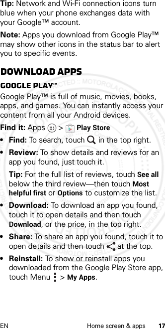 17EN Home screen &amp; appsTip: Network and Wi-Fi connection icons turn blue when your phone exchanges data with your Google™ account.Note: Apps you download from Google Play™ may show other icons in the status bar to alert you to specific events.Download appsGoogle Play™Google Play™ is full of music, movies, books, apps, and games. You can instantly access your content from all your Android devices.Find it: Apps  &gt;Play Store• Find: To search, touch in the top right.•Review: To show details and reviews for an app you found, just touch it.Tip: For the full list of reviews, touch See all below the third review—then touch Most helpful first or Options to customize the list.• Download: To download an app you found, touch it to open details and then touch Download, or the price, in the top right.•Share: To share an app you found, touch it to open details and then touch at the top.•Reinstall: To show or reinstall apps you downloaded from the Google Play Store app, touch Menu  &gt;My Apps.2013.01.31 FCC