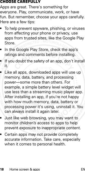 18 Home screen &amp; apps ENChoose carefullyApps are great. There&apos;s something for everyone. Play, communicate, work, or have fun. But remember, choose your apps carefully. Here are a few tips:•To help prevent spyware, phishing, or viruses from affecting your phone or privacy, use apps from trusted sites, like the Google Play Store.•In the Google Play Store, check the app’s ratings and comments before installing.•If you doubt the safety of an app, don&apos;t install it.•Like all apps, downloaded apps will use up memory, data, battery, and processing power—some more than others. For example, a simple battery level widget will use less than a streaming music player app. After installing an app, if you&apos;re not happy with how much memory, data, battery or processing power it&apos;s using, uninstall it. You can always install it again later.•Just like web browsing, you may want to monitor children’s access to apps to help prevent exposure to inappropriate content.•Certain apps may not provide completely accurate information. Take care, especially when it comes to personal health.2013.01.31 FCC