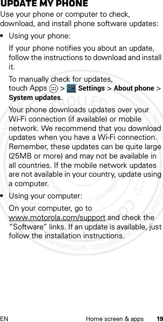 19EN Home screen &amp; appsUpdate my phoneUse your phone or computer to check, download, and install phone software updates:•Using your phone:If your phone notifies you about an update, follow the instructions to download and install it.To manually check for updates, touch Apps &gt; Settings &gt; About phone &gt; System updates.Your phone downloads updates over your Wi-Fi connection (if available) or mobile network. We recommend that you download updates when you have a Wi-Fi connection. Remember, these updates can be quite large (25MB or more) and may not be available in all countries. If the mobile network updates are not available in your country, update using a computer.•Using your computer:On your computer, go to www.motorola.com/support and check the “Software” links. If an update is available, just follow the installation instructions.2013.01.31 FCC