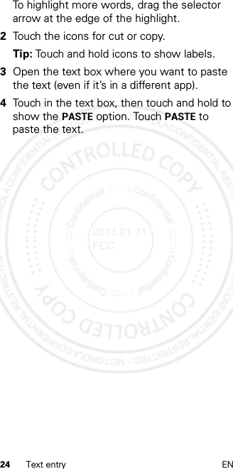 24 Text entry ENTo highlight more words, drag the selector arrow at the edge of the highlight.2Touch the icons for cut or copy.Tip: Touch and hold icons to show labels.3Open the text box where you want to paste the text (even if it’s in a different app).4Touch in the text box, then touch and hold to show the PASTE option. Touch PASTE to paste the text.2013.01.31 FCC