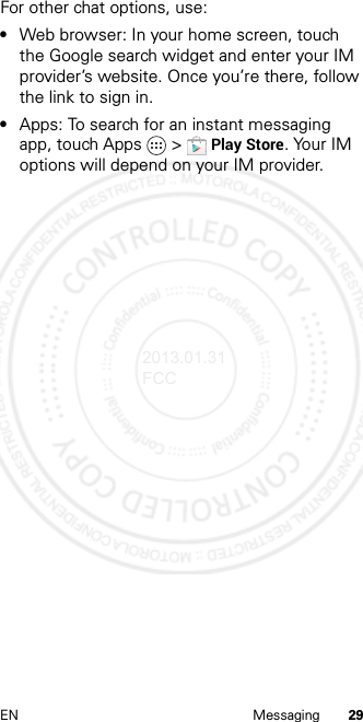 29EN MessagingFor other chat options, use:•Web browser: In your home screen, touch the Google search widget and enter your IM provider’s website. Once you’re there, follow the link to sign in.•Apps: To search for an instant messaging app, touch Apps  &gt;Play Store. Your IM options will depend on your IM provider.2013.01.31 FCC
