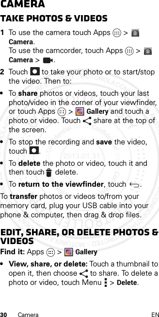 30 Camera ENCameraTake photos &amp; videos  1To use the camera touch Apps &gt;  Camera. To use the camcorder, touch Apps &gt;  Camera &gt;  .2Touch   to take your photo or to start/stop the video. Then to:•To share photos or videos, touch your last photo/video in the corner of your viewfinder, or touch Apps &gt;Gallery and touch a photo or video. Touch  share at the top of the screen.•To stop the recording and save the video, touch .•To delete the photo or video, touch it and then touch delete.•To return to the viewfinder, touch  .To transfer photos or videos to/from your memory card, plug your USB cable into your phone &amp; computer, then drag &amp; drop files.Edit, share, or delete photos &amp; videosFind it: Apps &gt; Gallery• View, share, or delete: Touch a thumbnail to open it, then choose  to share. To delete a photo or video, touch Menu  &gt; Delete.2013.01.31 FCC