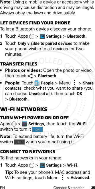 35EN Connect &amp; transferNote: Using a mobile device or accessory while driving may cause distraction and may be illegal. Always obey the laws and drive safely.Let devices find your phoneTo let a Bluetooth device discover your phone:  1Touch Apps &gt; Settings &gt;Bluetooth.2Touch Only visible to paired devices to make your phone visible to all devices for two minutes.Transfer files• Photos or videos: Open the photo or video, then touch &gt;Bluetooth. •People: TouchPeople &gt;Menu &gt;Share contacts, check what you want to share (you can choose Unselect all), then touchOK &gt;Bluetooth.Wi-Fi NetworksTurn Wi-Fi power on or offApps &gt; Settings, then touch the Wi-Fi switch to turn it Note: To extend battery life, turn the Wi-Fi switch   when you’re not using it.Connect to networksTo find networks in your range:  1Touch Apps &gt; Settings &gt;Wi-Fi.Tip: To see your phone’s MAC address and Wi-Fi settings, touch Menu &gt;Advanced.ladadfqugraONOFF2013.01.31 FCC