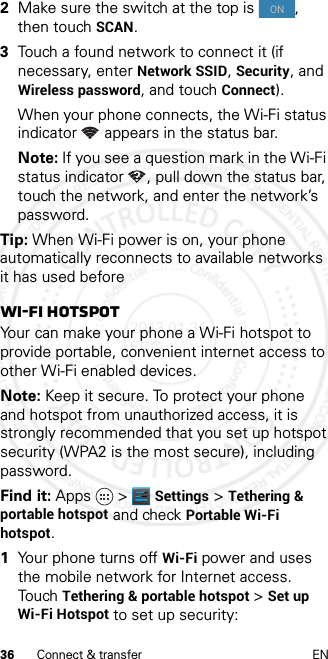 36 Connect &amp; transfer EN2Make sure the switch at the top is  , then touch SCAN.3Touch a found network to connect it (if necessary, enterNetwork SSID, Security, and Wireless password, and touch Connect).When your phone connects, the Wi-Fi status indicator appears in the status bar.Note: If you see a question mark in the Wi-Fi status indicator , pull down the status bar, touch the network, and enter the network’s password.Tip: When Wi-Fi power is on, your phone automatically reconnects to available networks it has used beforeWi-Fi hotspotYour can make your phone a Wi-Fi hotspot to provide portable, convenient internet access to other Wi-Fi enabled devices.Note: Keep it secure. To protect your phone and hotspot from unauthorized access, it is strongly recommended that you set up hotspot security (WPA2 is the most secure), including password.Find it: Apps &gt; Settings &gt;Tethering &amp; portable hotspot and check Portable Wi-Fi hotspot.  1Your phone turns off Wi-Fi power and uses the mobile network for Internet access. Touch Tethering &amp; portable hotspot &gt;Set up Wi-Fi Hotspot to set up security:ON2013.01.31 FCC