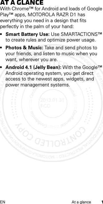 1EN At a glanceAt a glanceWith Chrome™ for Android and loads of Google Play™ apps, MOTOROLA RAZR D1 has everything you need in a design that fits perfectly in the palm of your hand:• Smart Battery Use: Use SMARTACTIONS™ to create rules and optimize power usage.• Photos &amp; Music: Take and send photos to your friends, and listen to music when you want, wherever you are.• Android 4.1 (Jelly Bean): With the Google™ Android operating system, you get direct access to the newest apps, widgets, and power management systems.2013.01.31 FCC