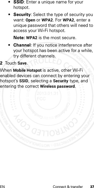 37EN Connect &amp; transfer• SSID: Enter a unique name for your hotspot.•Security: Select the type of security you want: Open or WPA2. For WPA2, enter a unique password that others will need to access your Wi-Fi hotspot.Note: WPA2 is the most secure.• Channel: If you notice interference after your hotspot has been active for a while, try different channels.2Touch Save.When Mobile Hotspot is active, other Wi-Fi enabled devices can connect by entering your hotspot’s SSID, selecting a Security type, and entering the correct Wireless password.2013.01.31 FCC