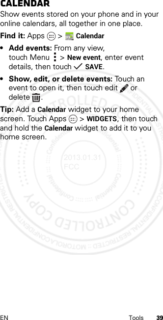 39EN ToolsCalendarShow events stored on your phone and in your online calendars, all together in one place.Find it: Apps  &gt;Calendar• Add events: From any view, touch Menu &gt;New event, enter event details, then touch SAVE.• Show, edit, or delete events: Touch an event to open it, then touch edit  or delete .Tip: Add a Calendar widget to your home screen. Touch Apps &gt; WIDGETS, then touch and hold the Calendar widget to add it to you home screen.2013.01.31 FCC