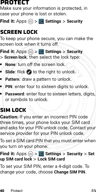 40 Protect ENProtectMake sure your information is protected, in case your phone is lost or stolen.Find it: Apps &gt; Settings &gt; SecurityScreen lockTo keep your phone secure, you can make the screen lock when it turns off.Find it: Apps &gt; Settings &gt;Security &gt;Screen lock, then select the lock type:•None: turn off the screen lock.•Slide: flick  to the right to unlock.•Pattern: draw a pattern to unlock.•PIN: enter four to sixteen digits to unlock.•Password: enter four to sixteen letters, digits, or symbols to unlock.SIM lockCaution: If you enter an incorrect PIN code three times, your phone locks your SIM card and asks for your PIN unlock code. Contact your service provider for your PIN unlock code.To set a SIM card PIN that you must enter when you turn on your phone:Find it: Apps &gt; Settings &gt; Security &gt; Set up SIM card lock &gt; Lock SIM cardTo set your SIM PIN, enter a 4-digit code. To change your code, choose Change SIM PIN.2013.01.31 FCC