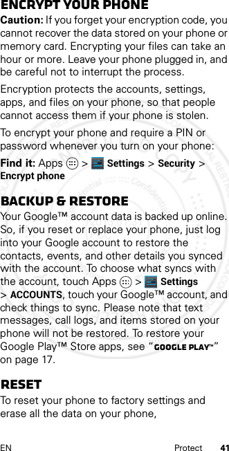 41EN ProtectEncrypt your phoneCaution: If you forget your encryption code, you cannot recover the data stored on your phone or memory card. Encrypting your files can take an hour or more. Leave your phone plugged in, and be careful not to interrupt the process.Encryption protects the accounts, settings, apps, and files on your phone, so that people cannot access them if your phone is stolen.To encrypt your phone and require a PIN or password whenever you turn on your phone:Find it: Apps &gt; Settings &gt; Security &gt; Encrypt phoneBackup &amp; restoreYour Google™ account data is backed up online. So, if you reset or replace your phone, just log into your Google account to restore the contacts, events, and other details you synced with the account. To choose what syncs with the account, touch Apps  &gt; Settings &gt;ACCOUNTS, touch your Google™ account, and check things to sync. Please note that text messages, call logs, and items stored on your phone will not be restored. To restore your Google Play™ Store apps, see “Google Play™” on page 17.ResetTo reset your phone to factory settings and erase all the data on your phone, 2013.01.31 FCC