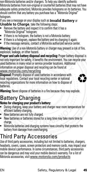 45EN Safety, Regulatory &amp; Legalnon-Motorola batteries and/or chargers. To help you identify authentic Motorola batteries from non-original or counterfeit batteries (that may not have adequate safety protection), Motorola provides holograms on its batteries. You should confirm that any battery you purchase has a “Motorola Original” hologram.If you see a message on your display such as Invalid Battery or Unable to Charge, take the following steps:•Remove the battery and inspect it to confirm that it has a “Motorola Original” hologram;•If there is no hologram, the battery is not a Motorola battery;•If there is a hologram, replace the battery and try charging it again;•If the message remains, contact a Motorola authorized service center.Warning: Use of a non-Motorola battery or charger may present a risk of fire, explosion, leakage, or other hazard.Proper and safe battery disposal and recycling: Proper battery disposal is not only important for safety, it benefits the environment. You can recycle your used batteries in many retail or service provider locations. Additional information on proper disposal and recycling can be found at www.motorola.com/recyclingDisposal: Promptly dispose of used batteries in accordance with local regulations. Contact your local recycling center or national recycling organizations for more information on how to dispose of batteries.Warning: Never dispose of batteries in a fire because they may explode.Battery ChargingBattery Cha rgingNotes for charging your product’s battery:•During charging, keep your battery and charger near room temperature for efficient battery charging.•New batteries are not fully charged.•New batteries or batteries stored for a long time may take more time to charge.•Motorola batteries and charging systems have circuitry that protects the battery from damage from overcharging.Third Party AccessoriesThird Party AccessoriesUse of third party accessories, including but not limited to batteries, chargers, headsets, covers, cases, screen protectors and memory cards, may impact your mobile device’s performance. In some circumstances, third party accessories can be dangerous and may void your mobile device’s warranty. For a list of Motorola accessories, visit www.motorola.com/products032375o2013.01.31 FCC