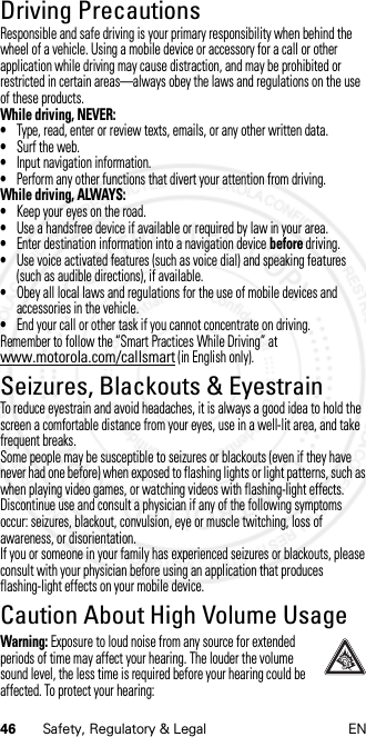 46 Safety, Regulatory &amp; Legal ENDriving PrecautionsDriving PrecautionsResponsible and safe driving is your primary responsibility when behind the wheel of a vehicle. Using a mobile device or accessory for a call or other application while driving may cause distraction, and may be prohibited or restricted in certain areas—always obey the laws and regulations on the use of these products.While driving, NEVER:•Type, read, enter or review texts, emails, or any other written data.•Surf the web.•Input navigation information.•Perform any other functions that divert your attention from driving.While driving, ALWAYS:•Keep your eyes on the road.•Use a handsfree device if available or required by law in your area.•Enter destination information into a navigation device before driving.•Use voice activated features (such as voice dial) and speaking features (such as audible directions), if available.•Obey all local laws and regulations for the use of mobile devices and accessories in the vehicle.•End your call or other task if you cannot concentrate on driving.Remember to follow the “Smart Practices While Driving” at www.motorola.com/callsmart (in English only).Seizures, Blackouts &amp; EyestrainSeiz ures, Blackou ts &amp; Eyestr ainTo reduce eyestrain and avoid headaches, it is always a good idea to hold the screen a comfortable distance from your eyes, use in a well-lit area, and take frequent breaks.Some people may be susceptible to seizures or blackouts (even if they have never had one before) when exposed to flashing lights or light patterns, such as when playing video games, or watching videos with flashing-light effects.Discontinue use and consult a physician if any of the following symptoms occur: seizures, blackout, convulsion, eye or muscle twitching, loss of awareness, or disorientation.If you or someone in your family has experienced seizures or blackouts, please consult with your physician before using an application that produces flashing-light effects on your mobile device.Caution About High Volume UsageHigh VolumeWarning: Exposure to loud noise from any source for extended periods of time may affect your hearing. The louder the volume sound level, the less time is required before your hearing could be affected. To protect your hearing: