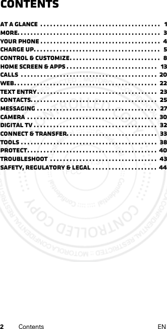 2Contents ENContentsAt a glance  . . . . . . . . . . . . . . . . . . . . . . . . . . . . . . . . . . . . .   1More. . . . . . . . . . . . . . . . . . . . . . . . . . . . . . . . . . . . . . . . . . . .  3Your phone . . . . . . . . . . . . . . . . . . . . . . . . . . . . . . . . . . . . .  4Charge up. . . . . . . . . . . . . . . . . . . . . . . . . . . . . . . . . . . . . . .   5Control &amp; customize. . . . . . . . . . . . . . . . . . . . . . . . . . . .  8Home screen &amp; apps . . . . . . . . . . . . . . . . . . . . . . . . . . . .   13Calls  . . . . . . . . . . . . . . . . . . . . . . . . . . . . . . . . . . . . . . . . . .  20Web. . . . . . . . . . . . . . . . . . . . . . . . . . . . . . . . . . . . . . . . . . . .  22Text entry. . . . . . . . . . . . . . . . . . . . . . . . . . . . . . . . . . . . .  23Contacts. . . . . . . . . . . . . . . . . . . . . . . . . . . . . . . . . . . . . . .  25Messaging . . . . . . . . . . . . . . . . . . . . . . . . . . . . . . . . . . . . .  27Camera  . . . . . . . . . . . . . . . . . . . . . . . . . . . . . . . . . . . . . . . .  30digital tv . . . . . . . . . . . . . . . . . . . . . . . . . . . . . . . . . . . . . .  32Connect &amp; transfer. . . . . . . . . . . . . . . . . . . . . . . . . . . .  33Tools . . . . . . . . . . . . . . . . . . . . . . . . . . . . . . . . . . . . . . . . . .  38Protect. . . . . . . . . . . . . . . . . . . . . . . . . . . . . . . . . . . . . . . .  40Troubleshoot  . . . . . . . . . . . . . . . . . . . . . . . . . . . . . . . . .  43Safety, Regulatory &amp; Legal . . . . . . . . . . . . . . . . . . . .  442013.01.31 FCC