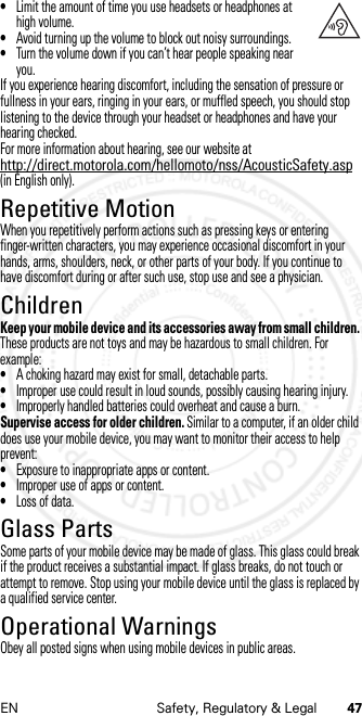 47EN Safety, Regulatory &amp; Legal•Limit the amount of time you use headsets or headphones at high volume.•Avoid turning up the volume to block out noisy surroundings.•Turn the volume down if you can’t hear people speaking near you.If you experience hearing discomfort, including the sensation of pressure or fullness in your ears, ringing in your ears, or muffled speech, you should stop listening to the device through your headset or headphones and have your hearing checked.For more information about hearing, see our website at http://direct.motorola.com/hellomoto/nss/AcousticSafety.asp (in English only).Repetitive MotionRepetitive MotionWhen you repetitively perform actions such as pressing keys or entering finger-written characters, you may experience occasional discomfort in your hands, arms, shoulders, neck, or other parts of your body. If you continue to have discomfort during or after such use, stop use and see a physician.ChildrenChildre nKeep your mobile device and its accessories away from small children. These products are not toys and may be hazardous to small children. For example:•A choking hazard may exist for small, detachable parts.•Improper use could result in loud sounds, possibly causing hearing injury.•Improperly handled batteries could overheat and cause a burn.Supervise access for older children. Similar to a computer, if an older child does use your mobile device, you may want to monitor their access to help prevent:•Exposure to inappropriate apps or content.•Improper use of apps or content.•Loss of data.Glass PartsGlass PartsSome parts of your mobile device may be made of glass. This glass could break if the product receives a substantial impact. If glass breaks, do not touch or attempt to remove. Stop using your mobile device until the glass is replaced by a qualified service center.Operational WarningsOperat ional Warni ngsObey all posted signs when using mobile devices in public areas.