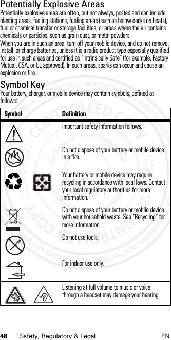48 Safety, Regulatory &amp; Legal ENPotentially Explosive AreasPotentially explosive areas are often, but not always, posted and can include blasting areas, fueling stations, fueling areas (such as below decks on boats), fuel or chemical transfer or storage facilities, or areas where the air contains chemicals or particles, such as grain dust, or metal powders.When you are in such an area, turn off your mobile device, and do not remove, install, or charge batteries, unless it is a radio product type especially qualified for use in such areas and certified as “Intrinsically Safe” (for example, Factory Mutual, CSA, or UL approved). In such areas, sparks can occur and cause an explosion or fire.Symbol KeyYour battery, charger, or mobile device may contain symbols, defined as follows:Symbol DefinitionImportant safety information follows.Do not dispose of your battery or mobile device in a fire.Your battery or mobile device may require recycling in accordance with local laws. Contact your local regulatory authorities for more information.Do not dispose of your battery or mobile device with your household waste. See “Recycling” for more information.Do not use tools.For indoor use only.Listening at full volume to music or voice through a headset may damage your hearing.032374o032376o032375o