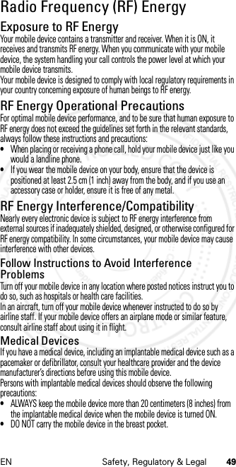 49EN Safety, Regulatory &amp; LegalRadio Frequency (RF) EnergyRF EnergyExposure to RF EnergyYour mobile device contains a transmitter and receiver. When it is ON, it receives and transmits RF energy. When you communicate with your mobile device, the system handling your call controls the power level at which your mobile device transmits.Your mobile device is designed to comply with local regulatory requirements in your country concerning exposure of human beings to RF energy.RF Energy Operational PrecautionsFor optimal mobile device performance, and to be sure that human exposure to RF energy does not exceed the guidelines set forth in the relevant standards, always follow these instructions and precautions:•When placing or receiving a phone call, hold your mobile device just like you would a landline phone.•If you wear the mobile device on your body, ensure that the device is positioned at least 2.5 cm (1 inch) away from the body, and if you use an accessory case or holder, ensure it is free of any metal.RF Energy Interference/CompatibilityNearly every electronic device is subject to RF energy interference from external sources if inadequately shielded, designed, or otherwise configured for RF energy compatibility. In some circumstances, your mobile device may cause interference with other devices.Follow Instructions to Avoid Interference ProblemsTurn off your mobile device in any location where posted notices instruct you to do so, such as hospitals or health care facilities.In an aircraft, turn off your mobile device whenever instructed to do so by airline staff. If your mobile device offers an airplane mode or similar feature, consult airline staff about using it in flight.Medical DevicesIf you have a medical device, including an implantable medical device such as a pacemaker or defibrillator, consult your healthcare provider and the device manufacturer’s directions before using this mobile device.Persons with implantable medical devices should observe the following precautions:•ALWAYS keep the mobile device more than 20 centimeters (8 inches) from the implantable medical device when the mobile device is turned ON.•DO NOT carry the mobile device in the breast pocket.