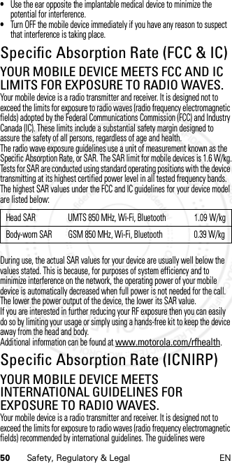 50 Safety, Regulatory &amp; Legal EN•Use the ear opposite the implantable medical device to minimize the potential for interference.•Turn OFF the mobile device immediately if you have any reason to suspect that interference is taking place.Specific Absorption Rate (FCC &amp; IC)SAR (FCC &amp; IC)YOUR MOBILE DEVICE MEETS FCC AND IC LIMITS FOR EXPOSURE TO RADIO WAVES.Your mobile device is a radio transmitter and receiver. It is designed not to exceed the limits for exposure to radio waves (radio frequency electromagnetic fields) adopted by the Federal Communications Commission (FCC) and Industry Canada (IC). These limits include a substantial safety margin designed to assure the safety of all persons, regardless of age and health.The radio wave exposure guidelines use a unit of measurement known as the Specific Absorption Rate, or SAR. The SAR limit for mobile devices is 1.6 W/kg.Tests for SAR are conducted using standard operating positions with the device transmitting at its highest certified power level in all tested frequency bands. The highest SAR values under the FCC and IC guidelines for your device model are listed below:During use, the actual SAR values for your device are usually well below the values stated. This is because, for purposes of system efficiency and to minimize interference on the network, the operating power of your mobile device is automatically decreased when full power is not needed for the call. The lower the power output of the device, the lower its SAR value.If you are interested in further reducing your RF exposure then you can easily do so by limiting your usage or simply using a hands-free kit to keep the device away from the head and body.Additional information can be found at www.motorola.com/rfhealth.Specific Absorption Rate (ICNIRP)SAR (ICNIRP)YOUR MOBILE DEVICE MEETS INTERNATIONAL GUIDELINES FOR EXPOSURE TO RADIO WAVES.Your mobile device is a radio transmitter and receiver. It is designed not to exceed the limits for exposure to radio waves (radio frequency electromagnetic fields) recommended by international guidelines. The guidelines were Head SAR UMTS 850 MHz, Wi-Fi, Bluetooth               1.09 W/kgBody-worn SAR GSM 850 MHz, Wi-Fi, Bluetooth 0.39 W/kg