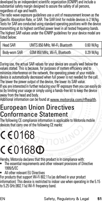 51EN Safety, Regulatory &amp; Legaldeveloped by an independent scientific organization (ICNIRP) and include a substantial safety margin designed to assure the safety of all persons, regardless of age and health.The radio wave exposure guidelines use a unit of measurement known as the Specific Absorption Rate, or SAR. The SAR limit for mobile devices is 2 W/kg.Tests for SAR are conducted using standard operating positions with the device transmitting at its highest certified power level in all tested frequency bands. The highest SAR values under the ICNIRP guidelines for your device model are listed below:During use, the actual SAR values for your device are usually well below the values stated. This is because, for purposes of system efficiency and to minimize interference on the network, the operating power of your mobile device is automatically decreased when full power is not needed for the call. The lower the power output of the device, the lower its SAR value.If you are interested in further reducing your RF exposure then you can easily do so by limiting your usage or simply using a hands-free kit to keep the device away from the head and body.Additional information can be found at www.motorola.com/rfhealth.European Union Directives Conformance StatementEU ConformanceThe following CE compliance information is applicable to Motorola mobile devices that carry one of the following CE marks:Hereby, Motorola declares that this product is in compliance with:•The essential requirements and other relevant provisions of Directive 1999/5/EC•All other relevant EU DirectivesFor products that support Wi-Fi 802.11a (as defined in your product information): This device is restricted to indoor use when operating in the 5.15 to 5.25 GHz (802.11a) Wi-Fi frequency band.Head SAR UMTS 850 MHz, Wi-Fi, Bluetooth 0.60 W/kgBody-worn SAR GSM 850 MHz, Wi-Fi, Bluetooth 0.29 W/kg0168 0168