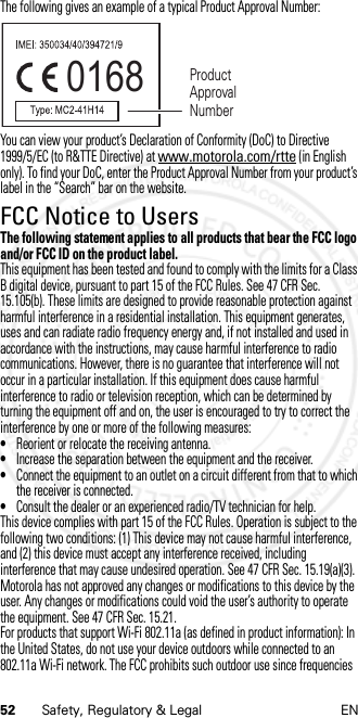 52 Safety, Regulatory &amp; Legal ENThe following gives an example of a typical Product Approval Number:You can view your product’s Declaration of Conformity (DoC) to Directive 1999/5/EC (to R&amp;TTE Directive) at www.motorola.com/rtte (in English only). To find your DoC, enter the Product Approval Number from your product’s label in the “Search” bar on the website.FCC Notice to UsersFCC NoticeThe following statement applies to all products that bear the FCC logo and/or FCC ID on the product label.This equipment has been tested and found to comply with the limits for a Class B digital device, pursuant to part 15 of the FCC Rules. See 47 CFR Sec. 15.105(b). These limits are designed to provide reasonable protection against harmful interference in a residential installation. This equipment generates, uses and can radiate radio frequency energy and, if not installed and used in accordance with the instructions, may cause harmful interference to radio communications. However, there is no guarantee that interference will not occur in a particular installation. If this equipment does cause harmful interference to radio or television reception, which can be determined by turning the equipment off and on, the user is encouraged to try to correct the interference by one or more of the following measures:•Reorient or relocate the receiving antenna.•Increase the separation between the equipment and the receiver.•Connect the equipment to an outlet on a circuit different from that to which the receiver is connected.•Consult the dealer or an experienced radio/TV technician for help.This device complies with part 15 of the FCC Rules. Operation is subject to the following two conditions: (1) This device may not cause harmful interference, and (2) this device must accept any interference received, including interference that may cause undesired operation. See 47 CFR Sec. 15.19(a)(3).Motorola has not approved any changes or modifications to this device by the user. Any changes or modifications could void the user’s authority to operate the equipment. See 47 CFR Sec. 15.21.For products that support Wi-Fi 802.11a (as defined in product information): In the United States, do not use your device outdoors while connected to an 802.11a Wi-Fi network. The FCC prohibits such outdoor use since frequencies 0168 Product Approval Number