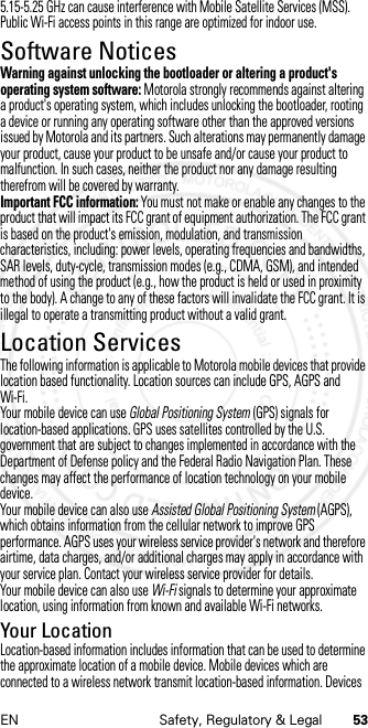 53EN Safety, Regulatory &amp; Legal5.15-5.25 GHz can cause interference with Mobile Satellite Services (MSS). Public Wi-Fi access points in this range are optimized for indoor use.Software NoticesSoftware NoticesWarning against unlocking the bootloader or altering a product&apos;s operating system software: Motorola strongly recommends against altering a product&apos;s operating system, which includes unlocking the bootloader, rooting a device or running any operating software other than the approved versions issued by Motorola and its partners. Such alterations may permanently damage your product, cause your product to be unsafe and/or cause your product to malfunction. In such cases, neither the product nor any damage resulting therefrom will be covered by warranty.Important FCC information: You must not make or enable any changes to the product that will impact its FCC grant of equipment authorization. The FCC grant is based on the product&apos;s emission, modulation, and transmission characteristics, including: power levels, operating frequencies and bandwidths, SAR levels, duty-cycle, transmission modes (e.g., CDMA, GSM), and intended method of using the product (e.g., how the product is held or used in proximity to the body). A change to any of these factors will invalidate the FCC grant. It is illegal to operate a transmitting product without a valid grant.Location ServicesLocati onThe following information is applicable to Motorola mobile devices that provide location based functionality. Location sources can include GPS, AGPS and Wi-Fi.Your mobile device can use Global Positioning System (GPS) signals for location-based applications. GPS uses satellites controlled by the U.S. government that are subject to changes implemented in accordance with the Department of Defense policy and the Federal Radio Navigation Plan. These changes may affect the performance of location technology on your mobile device.Your mobile device can also use Assisted Global Positioning System (AGPS), which obtains information from the cellular network to improve GPS performance. AGPS uses your wireless service provider&apos;s network and therefore airtime, data charges, and/or additional charges may apply in accordance with your service plan. Contact your wireless service provider for details.Your mobile device can also use Wi-Fi signals to determine your approximate location, using information from known and available Wi-Fi networks.Your LocationLocation-based information includes information that can be used to determine the approximate location of a mobile device. Mobile devices which are connected to a wireless network transmit location-based information. Devices 