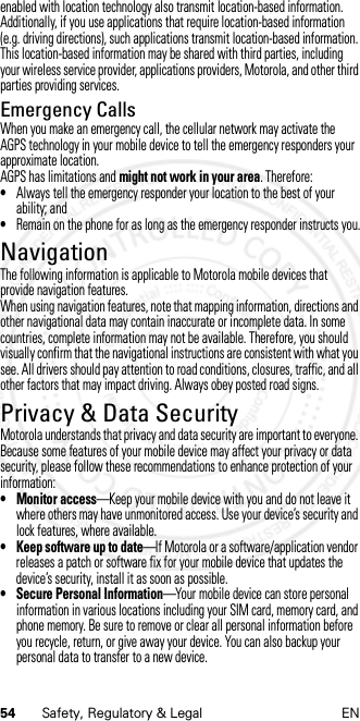 54 Safety, Regulatory &amp; Legal ENenabled with location technology also transmit location-based information. Additionally, if you use applications that require location-based information (e.g. driving directions), such applications transmit location-based information. This location-based information may be shared with third parties, including your wireless service provider, applications providers, Motorola, and other third parties providing services.Emergency CallsWhen you make an emergency call, the cellular network may activate the AGPS technology in your mobile device to tell the emergency responders your approximate location.AGPS has limitations and might not work in your area. Therefore:•Always tell the emergency responder your location to the best of your ability; and•Remain on the phone for as long as the emergency responder instructs you.NavigationNaviga tionThe following information is applicable to Motorola mobile devices that provide navigation features.When using navigation features, note that mapping information, directions and other navigational data may contain inaccurate or incomplete data. In some countries, complete information may not be available. Therefore, you should visually confirm that the navigational instructions are consistent with what you see. All drivers should pay attention to road conditions, closures, traffic, and all other factors that may impact driving. Always obey posted road signs.Privacy &amp; Data SecurityPrivacy &amp; Data SecurityMotorola understands that privacy and data security are important to everyone. Because some features of your mobile device may affect your privacy or data security, please follow these recommendations to enhance protection of your information:• Monitor access—Keep your mobile device with you and do not leave it where others may have unmonitored access. Use your device’s security and lock features, where available.• Keep software up to date—If Motorola or a software/application vendor releases a patch or software fix for your mobile device that updates the device’s security, install it as soon as possible.• Secure Personal Information—Your mobile device can store personal information in various locations including your SIM card, memory card, and phone memory. Be sure to remove or clear all personal information before you recycle, return, or give away your device. You can also backup your personal data to transfer to a new device.