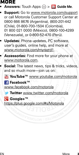 3EN MoreMore•Answers: Touch Apps &gt;Guide Me.• Support: Go to www.motorola.com/support or call Motorola Customer Support Center at 0800 666 8676 (Argentina), (800-201-442 (Chile), 01-800-700-1504 (Colombia), 01 800 021 0000 (México), 0800-100-4289 (Venezuela), or 0-800-52-470 (Perú).• Updates: Phone updates, PC software, user’s guides, online help, and more at www.motorola.com/myrazrd1.• Accessories: Find more for your phone at www.motorola.com.•Social: The latest news, tips &amp; tricks, videos, and so much more—join us on:YouTube™ www.youtube.com/motorolaFacebook™ www.facebook.com/motorolaTw i t t e r  www.twitter.com/motorolaGoogle+™ https://plus.google.com/#s/Motorola2013.01.31 FCC