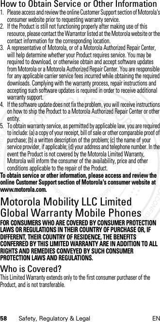 58 Safety, Regulatory &amp; Legal ENHow to Obtain Service or Other Information  1. Please access and review the online Customer Support section of Motorola&apos;s consumer website prior to requesting warranty service.2. If the Product is still not functioning properly after making use of this resource, please contact the Warrantor listed at the Motorola website or the contact information for the corresponding location.3. A representative of Motorola, or of a Motorola Authorized Repair Center, will help determine whether your Product requires service. You may be required to download, or otherwise obtain and accept software updates from Motorola or a Motorola Authorized Repair Center. You are responsible for any applicable carrier service fees incurred while obtaining the required downloads. Complying with the warranty process, repair instructions and accepting such software updates is required in order to receive additional warranty support.4. If the software update does not fix the problem, you will receive instructions on how to ship the Product to a Motorola Authorized Repair Center or other entity.5. To obtain warranty service, as permitted by applicable law, you are required to include: (a) a copy of your receipt, bill of sale or other comparable proof of purchase; (b) a written description of the problem; (c) the name of your service provider, if applicable; (d) your address and telephone number. In the event the Product is not covered by the Motorola Limited Warranty, Motorola will inform the consumer of the availability, price and other conditions applicable to the repair of the Product.To obtain service or other information, please access and review the online Customer Support section of Motorola&apos;s consumer website at www.motorola.com.Motorola Mobility LLC Limited Global Warranty Mobile PhonesGlobal WarrantyFOR CONSUMERS WHO ARE COVERED BY CONSUMER PROTECTION LAWS OR REGULATIONS IN THEIR COUNTRY OF PURCHASE OR, IF DIFFERENT, THEIR COUNTRY OF RESIDENCE, THE BENEFITS CONFERRED BY THIS LIMITED WARRANTY ARE IN ADDITION TO ALL RIGHTS AND REMEDIES CONVEYED BY SUCH CONSUMER PROTECTION LAWS AND REGULATIONS.Who is Covered?This Limited Warranty extends only to the first consumer purchaser of the Product, and is not transferable.