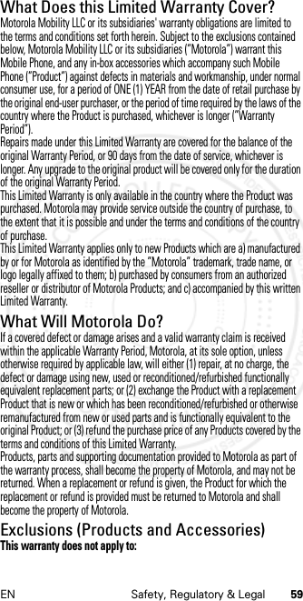 59EN Safety, Regulatory &amp; LegalWhat Does this Limited Warranty Cover?Motorola Mobility LLC or its subsidiaries&apos; warranty obligations are limited to the terms and conditions set forth herein. Subject to the exclusions contained below, Motorola Mobility LLC or its subsidiaries (”Motorola”) warrant this Mobile Phone, and any in-box accessories which accompany such Mobile Phone (”Product”) against defects in materials and workmanship, under normal consumer use, for a period of ONE (1) YEAR from the date of retail purchase by the original end-user purchaser, or the period of time required by the laws of the country where the Product is purchased, whichever is longer (”Warranty Period”).Repairs made under this Limited Warranty are covered for the balance of the original Warranty Period, or 90 days from the date of service, whichever is longer. Any upgrade to the original product will be covered only for the duration of the original Warranty Period.This Limited Warranty is only available in the country where the Product was purchased. Motorola may provide service outside the country of purchase, to the extent that it is possible and under the terms and conditions of the country of purchase.This Limited Warranty applies only to new Products which are a) manufactured by or for Motorola as identified by the ”Motorola” trademark, trade name, or logo legally affixed to them; b) purchased by consumers from an authorized reseller or distributor of Motorola Products; and c) accompanied by this written Limited Warranty.What Will Motorola Do?If a covered defect or damage arises and a valid warranty claim is received within the applicable Warranty Period, Motorola, at its sole option, unless otherwise required by applicable law, will either (1) repair, at no charge, the defect or damage using new, used or reconditioned/refurbished functionally equivalent replacement parts; or (2) exchange the Product with a replacement Product that is new or which has been reconditioned/refurbished or otherwise remanufactured from new or used parts and is functionally equivalent to the original Product; or (3) refund the purchase price of any Products covered by the terms and conditions of this Limited Warranty.Products, parts and supporting documentation provided to Motorola as part of the warranty process, shall become the property of Motorola, and may not be returned. When a replacement or refund is given, the Product for which the replacement or refund is provided must be returned to Motorola and shall become the property of Motorola.Exclusions (Products and Accessories)This warranty does not apply to: