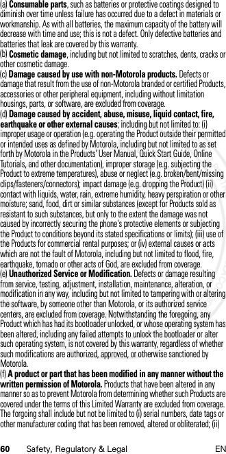 60 Safety, Regulatory &amp; Legal EN(a) Consumable parts, such as batteries or protective coatings designed to diminish over time unless failure has occurred due to a defect in materials or workmanship. As with all batteries, the maximum capacity of the battery will decrease with time and use; this is not a defect. Only defective batteries and batteries that leak are covered by this warranty.(b) Cosmetic damage, including but not limited to scratches, dents, cracks or other cosmetic damage.(c) Damage caused by use with non-Motorola products. Defects or damage that result from the use of non-Motorola branded or certified Products, accessories or other peripheral equipment, including without limitation housings, parts, or software, are excluded from coverage.(d) Damage caused by accident, abuse, misuse, liquid contact, fire, earthquake or other external causes; including but not limited to: (i) improper usage or operation (e.g. operating the Product outside their permitted or intended uses as defined by Motorola, including but not limited to as set forth by Motorola in the Products&apos; User Manual, Quick Start Guide, Online Tutorials, and other documentation), improper storage (e.g. subjecting the Product to extreme temperatures), abuse or neglect (e.g. broken/bent/missing clips/fasteners/connectors); impact damage (e.g. dropping the Product) (ii) contact with liquids, water, rain, extreme humidity, heavy perspiration or other moisture; sand, food, dirt or similar substances (except for Products sold as resistant to such substances, but only to the extent the damage was not caused by incorrectly securing the phone&apos;s protective elements or subjecting the Product to conditions beyond its stated specifications or limits); (iii) use of the Products for commercial rental purposes; or (iv) external causes or acts which are not the fault of Motorola, including but not limited to flood, fire, earthquake, tornado or other acts of God, are excluded from coverage.(e) Unauthorized Service or Modification. Defects or damage resulting from service, testing, adjustment, installation, maintenance, alteration, or modification in any way, including but not limited to tampering with or altering the software, by someone other than Motorola, or its authorized service centers, are excluded from coverage. Notwithstanding the foregoing, any Product which has had its bootloader unlocked, or whose operating system has been altered, including any failed attempts to unlock the bootloader or alter such operating system, is not covered by this warranty, regardless of whether such modifications are authorized, approved, or otherwise sanctioned by Motorola.(f) A product or part that has been modified in any manner without the written permission of Motorola. Products that have been altered in any manner so as to prevent Motorola from determining whether such Products are covered under the terms of this Limited Warranty are excluded from coverage. The forgoing shall include but not be limited to (i) serial numbers, date tags or other manufacturer coding that has been removed, altered or obliterated; (ii) 