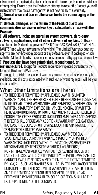 61EN Safety, Regulatory &amp; Legalmismatched or duplicated serial numbers; or (iii) broken seals or other evidence of tampering. Do not open the Product or attempt to repair the Product yourself; such conduct may cause damage that is not covered by this warranty.(g) Normal wear and tear or otherwise due to the normal aging of the Product.(h) Defects, damages, or the failure of the Product due to any communication service or network you subscribe to or use with the Products.(i) All software, including operating system software, third-party software, applications, and all other software of any kind. Software distributed by Motorola is provided ”AS-IS” and ”AS AVAILABLE,” ”WITH ALL FAULTS” and without a warranty of any kind. The Limited Warranty does not apply to any non-Motorola product or any software, even if packaged or sold with the Motorola hardware, unless otherwise required by applicable local law.(j) Products that have been refurbished, reconditioned, or remanufactured, except for Products repaired or replaced pursuant to the terms of this Limited Warranty.If damage is outside the scope of warranty coverage, repair services may be available, but all costs associated with such out of warranty repair will be your responsibility.What Other Limitations are There?•TO THE EXTENT PERMITTED BY APPLICABLE LAW, THIS LIMITED WARRANTY AND THE REMEDIES SET FORTH HEREIN ARE EXCLUSIVE AND IN LIEU OF ALL OTHER WARRANTIES AND REMEDIES, WHETHER ORAL OR WRITTEN, STATUTORY, EXPRESS OR IMPLIED. NO ORAL OR WRITTEN REPRESENTATIONS MADE BY MOTOROLA OR ANY SELLER, RESELLER OR DISTRIBUTOR OF THE PRODUCTS, INCLUDING EMPLOYEES AND AGENTS THEREOF, SHALL CREATE ANY ADDITIONAL WARRANTY OBLIGATIONS, INCREASE THE SCOPE, OR OTHERWISE MODIFY IN ANY MANNER THE TERMS OF THIS LIMITED WARRANTY.•TO THE EXTENT PERMITTED BY APPLICABLE LAW, MOTOROLA SPECIFICALLY DISCLAIMS ANY AND ALL STATUTORY OR IMPLIED WARRANTIES, INCLUDING, WITHOUT LIMITATION, WARRANTIES OF MERCHANTABILITY, FITNESS FOR A PARTICULAR PURPOSE, NONINFRINGEMENT AND ALL WARRANTIES AGAINST HIDDEN OR LATENT DEFECTS. WHERE SUCH STATUTORY OR IMPLIED WARRANTIES CANNOT LAWFULLY BE DISCLAIMED, THEN TO THE EXTENT PERMITTED BY LAW, ALL SUCH WARRANTIES SHALL BE LIMITED IN DURATION TO THE DURATION OF THE EXPRESS LIMITED WARRANTY CONTAINED HEREIN AND THE REMEDIES OF REPAIR, REPLACEMENT, OR REFUND AS DETERMINED BY MOTOROLA IN ITS SOLE DISCRETION SHALL BE THE EXCLUSIVE REMEDY OF THE CONSUMER.