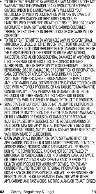 62 Safety, Regulatory &amp; Legal EN•TO THE EXTENT PERMITTED BY APPLICABLE LAW, MOTOROLA DOES NOT WARRANT THAT THE OPERATION OF ANY PRODUCTS OR SOFTWARE COVERED UNDER THIS LIMITED WARRANTY WILL MEET YOUR REQUIREMENTS, WORK IN COMBINATION WITH ANY HARDWARE OR SOFTWARE APPLICATIONS OR THIRD PARTY SERVICES, BE UNINTERRUPTED, ERROR-FREE, OR WITHOUT RISK TO, OR LOSS OF, ANY INFORMATION, DATA, SOFTWARE OR APPLICATIONS CONTAINED THEREIN, OR THAT DEFECTS IN THE PRODUCTS OR SOFTWARE WILL BE CORRECTED.•TO THE EXTENT PERMITTED BY APPLICABLE LAW, IN NO EVENT SHALL MOTOROLA BE LIABLE, WHETHER IN CONTRACT, TORT OR UNDER OTHER LEGAL THEORY (INCLUDING NEGLIGENCE), FOR DAMAGES IN EXCESS OF THE PURCHASE PRICE OF THE PRODUCTS, OR FOR ANY INDIRECT, INCIDENTAL, SPECIAL OR CONSEQUENTIAL DAMAGES OF ANY KIND, OR LOSS OF REVENUE OR PROFITS; LOSS OF BUSINESS; BUSINESS INTERRUPTION; LOSS OF OPPORTUNITY; LOSS OF GOODWILL; LOSS OF REPUTATION; LOSS OF, DAMAGE TO, OR CORRUPTION OF INFORMATION, DATA, SOFTWARE OR APPLICATIONS (INCLUDING ANY COSTS ASSOCIATED WITH RECOVERING, PROGRAMMING, OR REPRODUCING ANY INFORMATION, DATA, SOFTWARE OR APPLICATIONS STORED ON OR USED WITH MOTOROLA PRODUCTS, OR ANY FAILURE TO MAINTAIN THE CONFIDENTIALITY OF ANY INFORMATION OR DATA STORED ON THE PRODUCTS); OR OTHER FINANCIAL LOSS ARISING OUT OF OR IN CONNECTION WITH THE ABILITY OR INABILITY TO USE THE PRODUCTS.•SOME STATES OR JURISDICTIONS DO NOT ALLOW THE LIMITATION OR EXCLUSION OF INCIDENTAL OR CONSEQUENTIAL DAMAGES, OR THE EXCLUSION OR LIMITATION ON THE LENGTH OF AN IMPLIED WARRANTY, OR THE LIMITATION OR EXCLUSION OF DAMAGES FOR PERSONAL INJURIES CAUSED BY NEGLIGENCE, SO THE ABOVE LIMITATIONS OR EXCLUSIONS MAY NOT APPLY TO YOU. THIS WARRANTY GIVES YOU SPECIFIC LEGAL RIGHTS, AND YOU MAY ALSO HAVE OTHER RIGHTS THAT VARY FROM STATE OR JURISDICTION.• DATA BACKUP: ALL INFORMATION, DATA, SOFTWARE OR OTHER APPLICATIONS, INCLUDING BUT NOT LIMITED TO PERSONAL CONTACTS, ADDRESS BOOKS, PICTURES, MUSIC AND GAMES WILL BE ERASED DURING THE REPAIR PROCESS, AND CAN NOT BE REINSTALLED BY MOTOROLA. TO AVOID LOSING SUCH INFORMATION, DATA, SOFTWARE OR OTHER APPLICATIONS PLEASE CREATE A BACK UP BEFORE YOU DELIVER YOUR PRODUCT FOR WARRANTY SERVICE, REMOVE ANY CONFIDENTIAL, PROPRIETARY OR PERSONAL INFORMATION AND DISABLE ANY SECURITY PASSWORDS. YOU WILL BE RESPONSIBLE FOR REINSTALLING ALL SUCH INFORMATION, DATA, SOFTWARE, OTHER APPLICATIONS AND PASSWORDS. MOTOROLA AND/OR ITS AUTHORIZED 