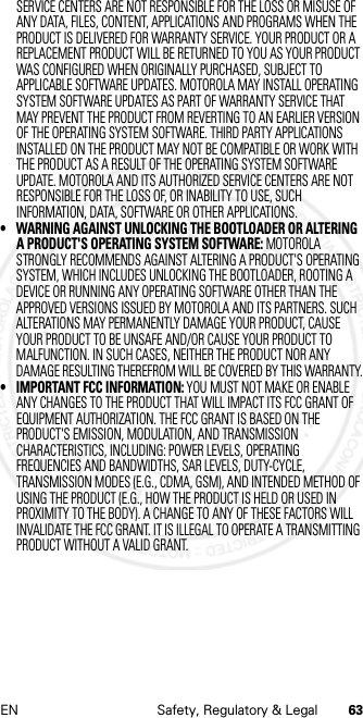 63EN Safety, Regulatory &amp; LegalSERVICE CENTERS ARE NOT RESPONSIBLE FOR THE LOSS OR MISUSE OF ANY DATA, FILES, CONTENT, APPLICATIONS AND PROGRAMS WHEN THE PRODUCT IS DELIVERED FOR WARRANTY SERVICE. YOUR PRODUCT OR A REPLACEMENT PRODUCT WILL BE RETURNED TO YOU AS YOUR PRODUCT WAS CONFIGURED WHEN ORIGINALLY PURCHASED, SUBJECT TO APPLICABLE SOFTWARE UPDATES. MOTOROLA MAY INSTALL OPERATING SYSTEM SOFTWARE UPDATES AS PART OF WARRANTY SERVICE THAT MAY PREVENT THE PRODUCT FROM REVERTING TO AN EARLIER VERSION OF THE OPERATING SYSTEM SOFTWARE. THIRD PARTY APPLICATIONS INSTALLED ON THE PRODUCT MAY NOT BE COMPATIBLE OR WORK WITH THE PRODUCT AS A RESULT OF THE OPERATING SYSTEM SOFTWARE UPDATE. MOTOROLA AND ITS AUTHORIZED SERVICE CENTERS ARE NOT RESPONSIBLE FOR THE LOSS OF, OR INABILITY TO USE, SUCH INFORMATION, DATA, SOFTWARE OR OTHER APPLICATIONS.• WARNING AGAINST UNLOCKING THE BOOTLOADER OR ALTERING A PRODUCT&apos;S OPERATING SYSTEM SOFTWARE: MOTOROLA STRONGLY RECOMMENDS AGAINST ALTERING A PRODUCT&apos;S OPERATING SYSTEM, WHICH INCLUDES UNLOCKING THE BOOTLOADER, ROOTING A DEVICE OR RUNNING ANY OPERATING SOFTWARE OTHER THAN THE APPROVED VERSIONS ISSUED BY MOTOROLA AND ITS PARTNERS. SUCH ALTERATIONS MAY PERMANENTLY DAMAGE YOUR PRODUCT, CAUSE YOUR PRODUCT TO BE UNSAFE AND/OR CAUSE YOUR PRODUCT TO MALFUNCTION. IN SUCH CASES, NEITHER THE PRODUCT NOR ANY DAMAGE RESULTING THEREFROM WILL BE COVERED BY THIS WARRANTY.• IMPORTANT FCC INFORMATION: YOU MUST NOT MAKE OR ENABLE ANY CHANGES TO THE PRODUCT THAT WILL IMPACT ITS FCC GRANT OF EQUIPMENT AUTHORIZATION. THE FCC GRANT IS BASED ON THE PRODUCT&apos;S EMISSION, MODULATION, AND TRANSMISSION CHARACTERISTICS, INCLUDING: POWER LEVELS, OPERATING FREQUENCIES AND BANDWIDTHS, SAR LEVELS, DUTY-CYCLE, TRANSMISSION MODES (E.G., CDMA, GSM), AND INTENDED METHOD OF USING THE PRODUCT (E.G., HOW THE PRODUCT IS HELD OR USED IN PROXIMITY TO THE BODY). A CHANGE TO ANY OF THESE FACTORS WILL INVALIDATE THE FCC GRANT. IT IS ILLEGAL TO OPERATE A TRANSMITTING PRODUCT WITHOUT A VALID GRANT.