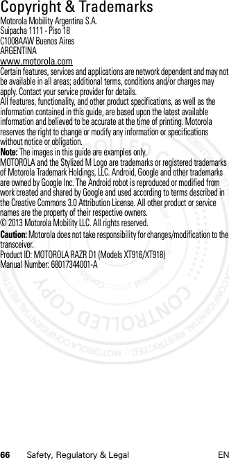 66 Safety, Regulatory &amp; Legal ENCopyright &amp; TrademarksCopyri ght &amp; TrademarksMotorola Mobility Argentina S.A.Suipacha 1111 - Piso 18C1008AAW Buenos AiresARGENTINAwww.motorola.comCertain features, services and applications are network dependent and may not be available in all areas; additional terms, conditions and/or charges may apply. Contact your service provider for details.All features, functionality, and other product specifications, as well as the information contained in this guide, are based upon the latest available information and believed to be accurate at the time of printing. Motorola reserves the right to change or modify any information or specifications without notice or obligation.Note: The images in this guide are examples only.MOTOROLA and the Stylized M Logo are trademarks or registered trademarks of Motorola Trademark Holdings, LLC. Android, Google and other trademarks are owned by Google Inc. The Android robot is reproduced or modified from work created and shared by Google and used according to terms described in the Creative Commons 3.0 Attribution License. All other product or service names are the property of their respective owners.© 2013 Motorola Mobility LLC. All rights reserved.Caution: Motorola does not take responsibility for changes/modification to the transceiver.Product ID: MOTOROLA RAZR D1 (Models XT916/XT918) Manual Number: 68017344001-A