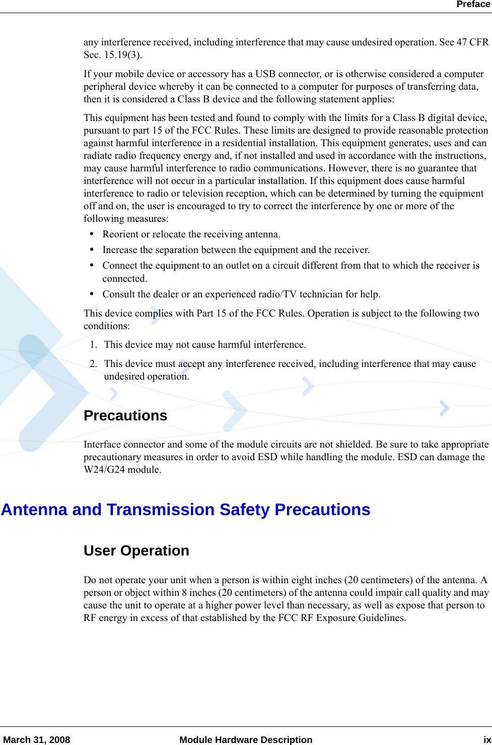  Preface March 31, 2008 Module Hardware Description ixany interference received, including interference that may cause undesired operation. See 47 CFR Sec. 15.19(3).If your mobile device or accessory has a USB connector, or is otherwise considered a computer peripheral device whereby it can be connected to a computer for purposes of transferring data, then it is considered a Class B device and the following statement applies:This equipment has been tested and found to comply with the limits for a Class B digital device, pursuant to part 15 of the FCC Rules. These limits are designed to provide reasonable protection against harmful interference in a residential installation. This equipment generates, uses and can radiate radio frequency energy and, if not installed and used in accordance with the instructions, may cause harmful interference to radio communications. However, there is no guarantee that interference will not occur in a particular installation. If this equipment does cause harmful interference to radio or television reception, which can be determined by turning the equipment off and on, the user is encouraged to try to correct the interference by one or more of the following measures:•Reorient or relocate the receiving antenna.•Increase the separation between the equipment and the receiver.•Connect the equipment to an outlet on a circuit different from that to which the receiver is connected.•Consult the dealer or an experienced radio/TV technician for help.This device complies with Part 15 of the FCC Rules. Operation is subject to the following two conditions:1. This device may not cause harmful interference.2. This device must accept any interference received, including interference that may cause undesired operation.PrecautionsInterface connector and some of the module circuits are not shielded. Be sure to take appropriate precautionary measures in order to avoid ESD while handling the module. ESD can damage the W24/G24 module.Antenna and Transmission Safety PrecautionsUser OperationDo not operate your unit when a person is within eight inches (20 centimeters) of the antenna. A person or object within 8 inches (20 centimeters) of the antenna could impair call quality and may cause the unit to operate at a higher power level than necessary, as well as expose that person to RF energy in excess of that established by the FCC RF Exposure Guidelines.