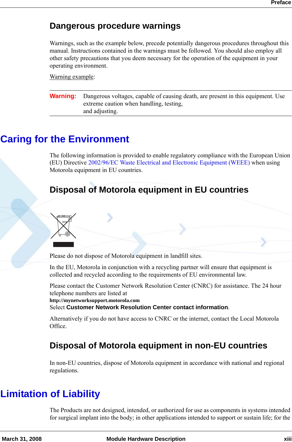  Preface March 31, 2008 Module Hardware Description xiiiDangerous procedure warningsWarnings, such as the example below, precede potentially dangerous procedures throughout this manual. Instructions contained in the warnings must be followed. You should also employ all other safety precautions that you deem necessary for the operation of the equipment in your operating environment.Warning example:Warning: Dangerous voltages, capable of causing death, are present in this equipment. Use extreme caution when handling, testing, and adjusting.Caring for the EnvironmentThe following information is provided to enable regulatory compliance with the European Union (EU) Directive 2002/96/EC Waste Electrical and Electronic Equipment (WEEE) when using Motorola equipment in EU countries.Disposal of Motorola equipment in EU countriesPlease do not dispose of Motorola equipment in landfill sites.In the EU, Motorola in conjunction with a recycling partner will ensure that equipment is collected and recycled according to the requirements of EU environmental law.Please contact the Customer Network Resolution Center (CNRC) for assistance. The 24 hour telephone numbers are listed at http://mynetworksupport.motorola.comSelect Customer Network Resolution Center contact information.Alternatively if you do not have access to CNRC or the internet, contact the Local Motorola Office.Disposal of Motorola equipment in non-EU countriesIn non-EU countries, dispose of Motorola equipment in accordance with national and regional regulations.Limitation of LiabilityThe Products are not designed, intended, or authorized for use as components in systems intended for surgical implant into the body; in other applications intended to support or sustain life; for the 