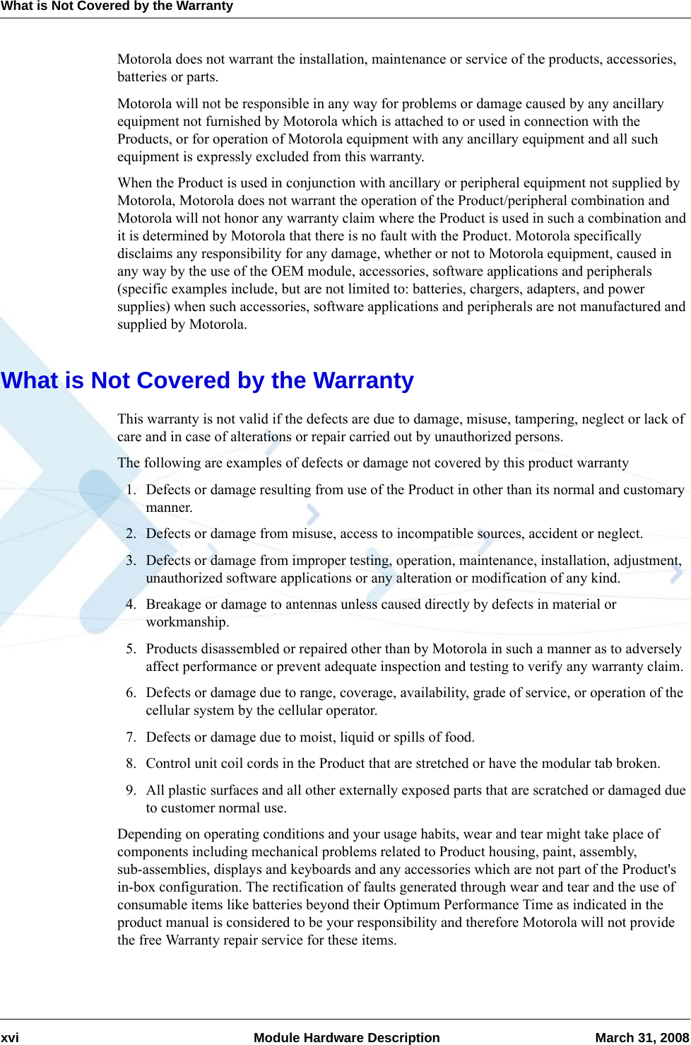 What is Not Covered by the Warrantyxvi  Module Hardware Description March 31, 2008Motorola does not warrant the installation, maintenance or service of the products, accessories, batteries or parts.Motorola will not be responsible in any way for problems or damage caused by any ancillary equipment not furnished by Motorola which is attached to or used in connection with the Products, or for operation of Motorola equipment with any ancillary equipment and all such equipment is expressly excluded from this warranty.When the Product is used in conjunction with ancillary or peripheral equipment not supplied by Motorola, Motorola does not warrant the operation of the Product/peripheral combination and Motorola will not honor any warranty claim where the Product is used in such a combination and it is determined by Motorola that there is no fault with the Product. Motorola specifically disclaims any responsibility for any damage, whether or not to Motorola equipment, caused in any way by the use of the OEM module, accessories, software applications and peripherals (specific examples include, but are not limited to: batteries, chargers, adapters, and power supplies) when such accessories, software applications and peripherals are not manufactured and supplied by Motorola.What is Not Covered by the WarrantyThis warranty is not valid if the defects are due to damage, misuse, tampering, neglect or lack of care and in case of alterations or repair carried out by unauthorized persons.The following are examples of defects or damage not covered by this product warranty1. Defects or damage resulting from use of the Product in other than its normal and customary manner.2. Defects or damage from misuse, access to incompatible sources, accident or neglect.3. Defects or damage from improper testing, operation, maintenance, installation, adjustment, unauthorized software applications or any alteration or modification of any kind.4. Breakage or damage to antennas unless caused directly by defects in material or workmanship.5. Products disassembled or repaired other than by Motorola in such a manner as to adversely affect performance or prevent adequate inspection and testing to verify any warranty claim.6. Defects or damage due to range, coverage, availability, grade of service, or operation of the cellular system by the cellular operator.7. Defects or damage due to moist, liquid or spills of food.8. Control unit coil cords in the Product that are stretched or have the modular tab broken.9. All plastic surfaces and all other externally exposed parts that are scratched or damaged due to customer normal use.Depending on operating conditions and your usage habits, wear and tear might take place of components including mechanical problems related to Product housing, paint, assembly, sub-assemblies, displays and keyboards and any accessories which are not part of the Product&apos;s in-box configuration. The rectification of faults generated through wear and tear and the use of consumable items like batteries beyond their Optimum Performance Time as indicated in the product manual is considered to be your responsibility and therefore Motorola will not provide the free Warranty repair service for these items.