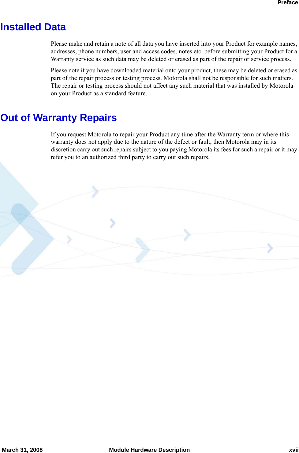  Preface March 31, 2008 Module Hardware Description xviiInstalled DataPlease make and retain a note of all data you have inserted into your Product for example names, addresses, phone numbers, user and access codes, notes etc. before submitting your Product for a Warranty service as such data may be deleted or erased as part of the repair or service process.Please note if you have downloaded material onto your product, these may be deleted or erased as part of the repair process or testing process. Motorola shall not be responsible for such matters. The repair or testing process should not affect any such material that was installed by Motorola on your Product as a standard feature.Out of Warranty RepairsIf you request Motorola to repair your Product any time after the Warranty term or where this warranty does not apply due to the nature of the defect or fault, then Motorola may in its discretion carry out such repairs subject to you paying Motorola its fees for such a repair or it may refer you to an authorized third party to carry out such repairs.