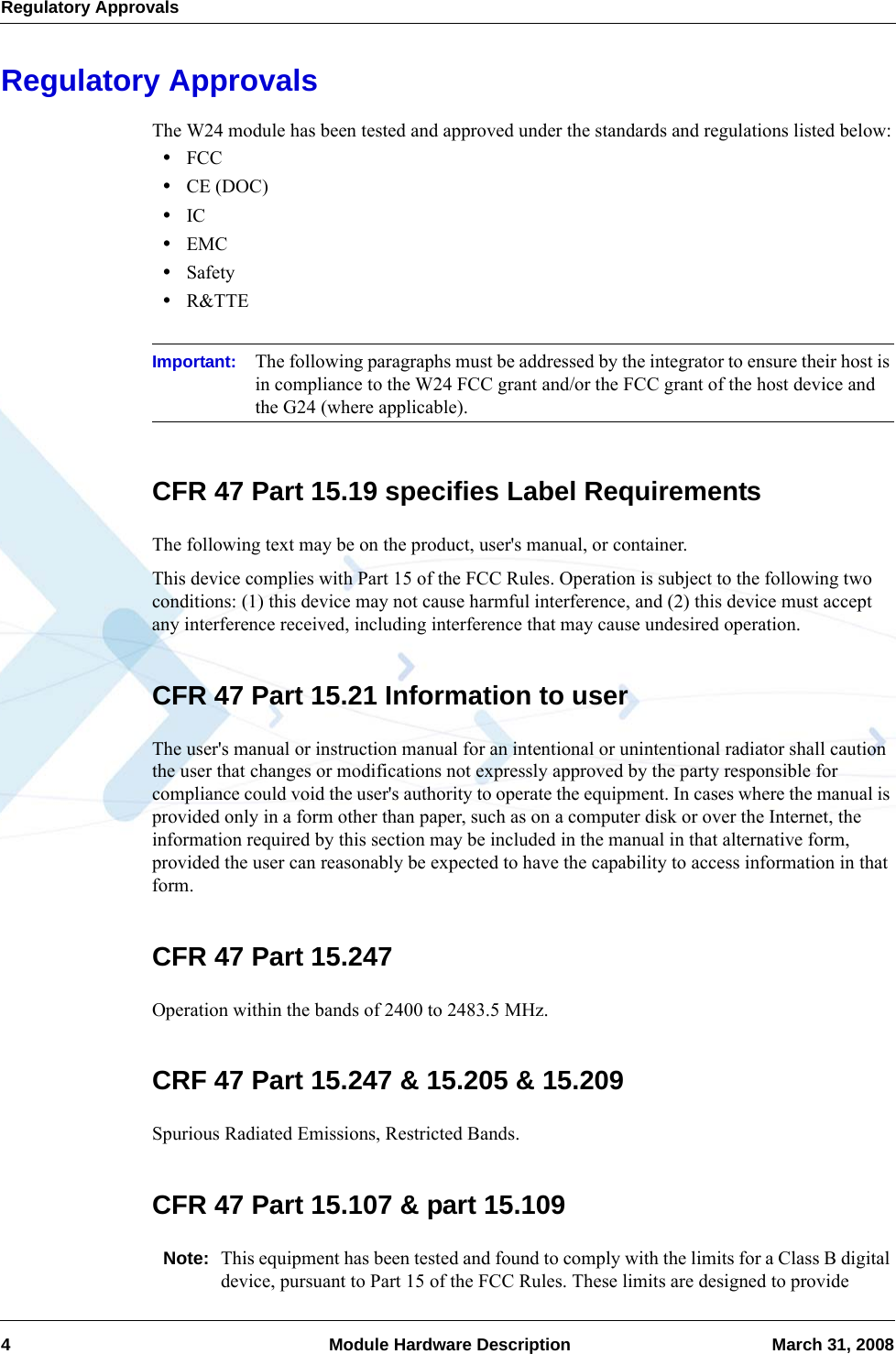 Regulatory Approvals4  Module Hardware Description March 31, 2008Regulatory ApprovalsThe W24 module has been tested and approved under the standards and regulations listed below:•FCC•CE (DOC)•IC•EMC•Safety•R&amp;TTEImportant: The following paragraphs must be addressed by the integrator to ensure their host is in compliance to the W24 FCC grant and/or the FCC grant of the host device and the G24 (where applicable).CFR 47 Part 15.19 specifies Label RequirementsThe following text may be on the product, user&apos;s manual, or container.This device complies with Part 15 of the FCC Rules. Operation is subject to the following two conditions: (1) this device may not cause harmful interference, and (2) this device must accept any interference received, including interference that may cause undesired operation.CFR 47 Part 15.21 Information to userThe user&apos;s manual or instruction manual for an intentional or unintentional radiator shall caution the user that changes or modifications not expressly approved by the party responsible for compliance could void the user&apos;s authority to operate the equipment. In cases where the manual is provided only in a form other than paper, such as on a computer disk or over the Internet, the information required by this section may be included in the manual in that alternative form, provided the user can reasonably be expected to have the capability to access information in that form.CFR 47 Part 15.247Operation within the bands of 2400 to 2483.5 MHz.CRF 47 Part 15.247 &amp; 15.205 &amp; 15.209Spurious Radiated Emissions, Restricted Bands.CFR 47 Part 15.107 &amp; part 15.109Note: This equipment has been tested and found to comply with the limits for a Class B digital device, pursuant to Part 15 of the FCC Rules. These limits are designed to provide 