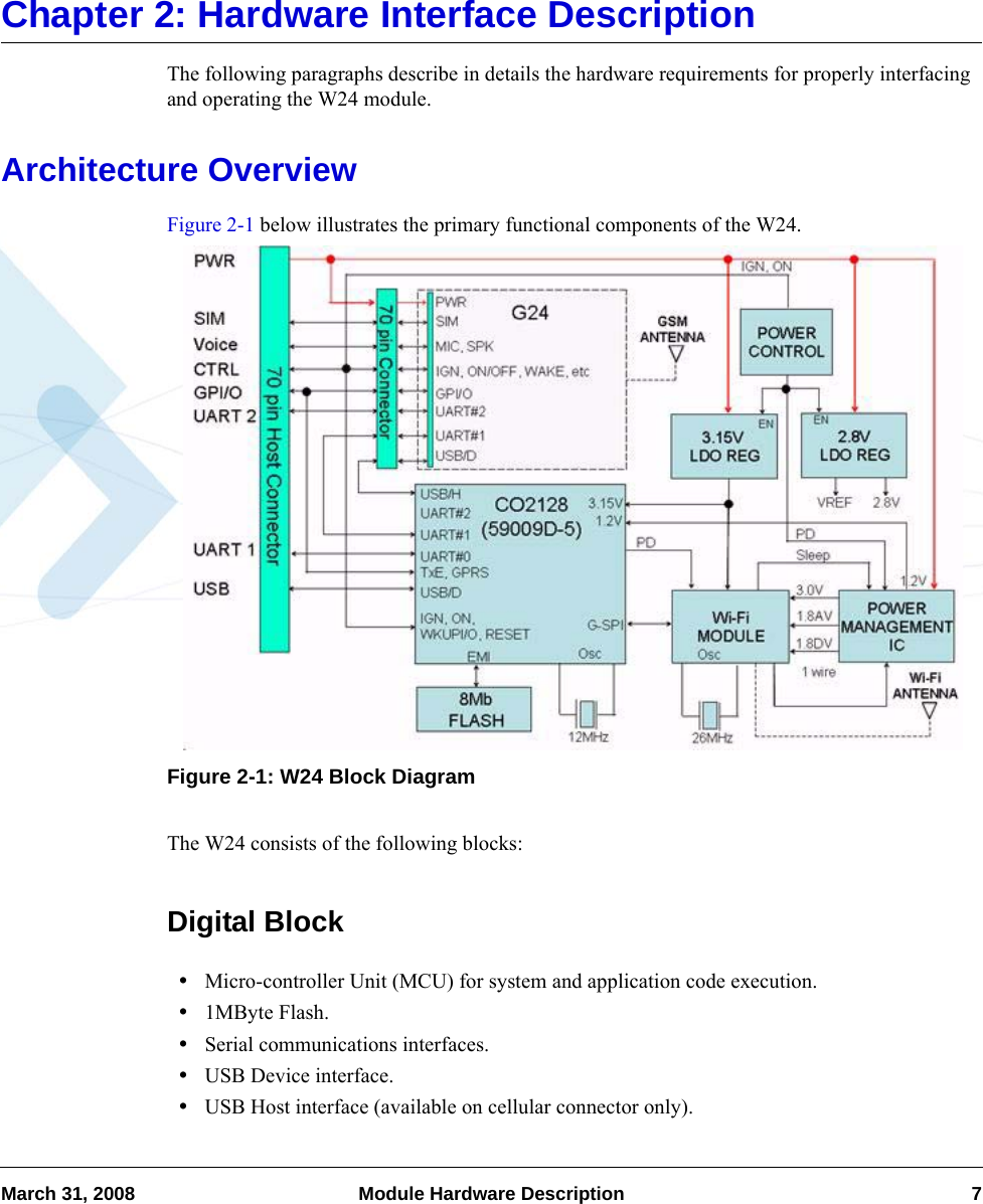 March 31, 2008 Module Hardware Description 7Chapter 2: Hardware Interface DescriptionThe following paragraphs describe in details the hardware requirements for properly interfacing and operating the W24 module.Architecture OverviewFigure 2-1 below illustrates the primary functional components of the W24.Figure 2-1: W24 Block DiagramThe W24 consists of the following blocks:Digital Block•Micro-controller Unit (MCU) for system and application code execution.•1MByte Flash.•Serial communications interfaces.•USB Device interface.•USB Host interface (available on cellular connector only).