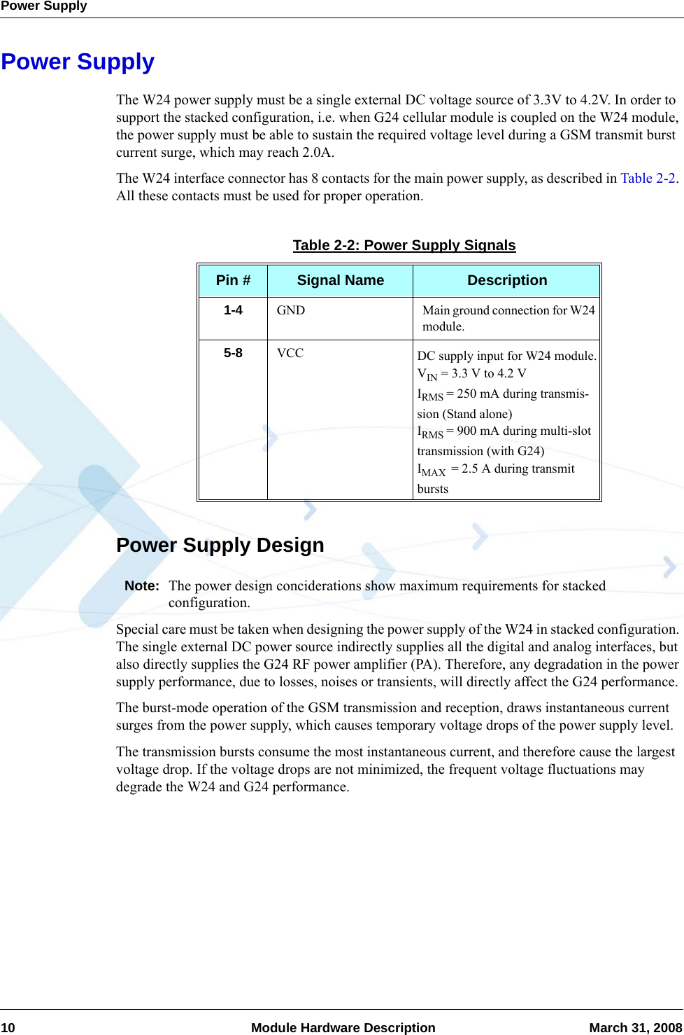 Power Supply10  Module Hardware Description March 31, 2008Power SupplyThe W24 power supply must be a single external DC voltage source of 3.3V to 4.2V. In order to support the stacked configuration, i.e. when G24 cellular module is coupled on the W24 module, the power supply must be able to sustain the required voltage level during a GSM transmit burst current surge, which may reach 2.0A.The W24 interface connector has 8 contacts for the main power supply, as described in Table 2-2. All these contacts must be used for proper operation.Power Supply DesignNote: The power design conciderations show maximum requirements for stacked configuration.Special care must be taken when designing the power supply of the W24 in stacked configuration. The single external DC power source indirectly supplies all the digital and analog interfaces, but also directly supplies the G24 RF power amplifier (PA). Therefore, any degradation in the power supply performance, due to losses, noises or transients, will directly affect the G24 performance.The burst-mode operation of the GSM transmission and reception, draws instantaneous current surges from the power supply, which causes temporary voltage drops of the power supply level.The transmission bursts consume the most instantaneous current, and therefore cause the largest voltage drop. If the voltage drops are not minimized, the frequent voltage fluctuations may degrade the W24 and G24 performance.Table 2-2: Power Supply SignalsPin # Signal Name Description1-4 GND Main ground connection for W24 module.5-8 VCC DC supply input for W24 module.VIN = 3.3 V to 4.2 VIRMS = 250 mA during transmis-sion (Stand alone)IRMS = 900 mA during multi-slot transmission (with G24)IMAX  = 2.5 A during transmit bursts